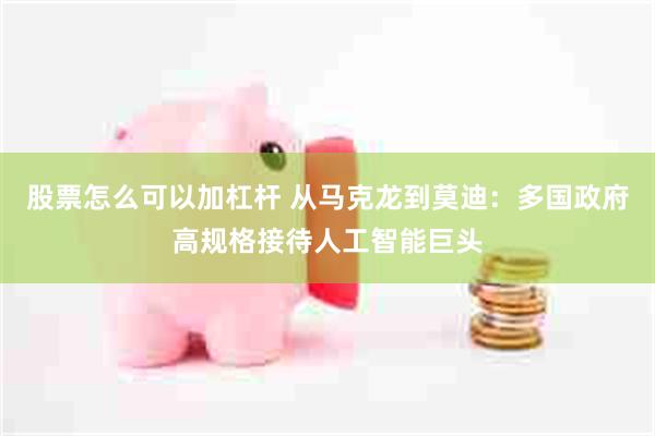 股票怎么可以加杠杆 从马克龙到莫迪：多国政府高规格接待人工智能巨头