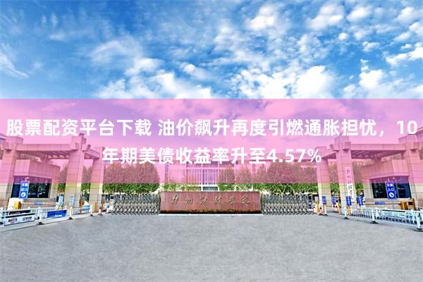 股票配资平台下载 油价飙升再度引燃通胀担忧，10年期美债收益率升至4.57%