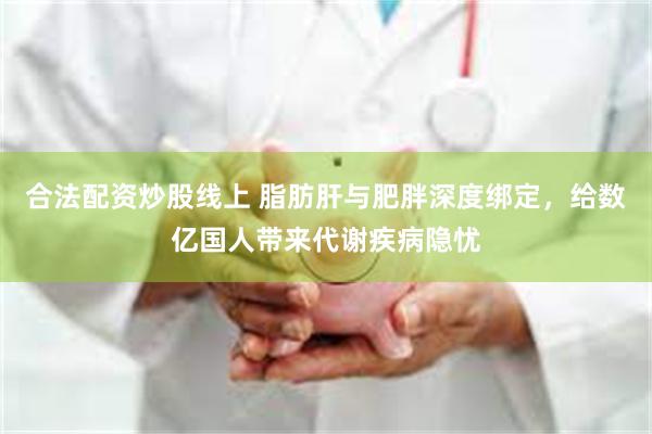 合法配资炒股线上 脂肪肝与肥胖深度绑定，给数亿国人带来代谢疾病隐忧