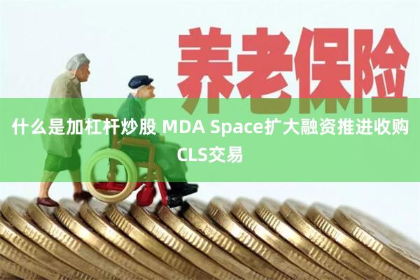 什么是加杠杆炒股 MDA Space扩大融资推进收购CLS交易