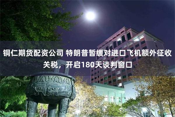 铜仁期货配资公司 特朗普暂缓对进口飞机额外征收关税,开启180天谈判窗口
