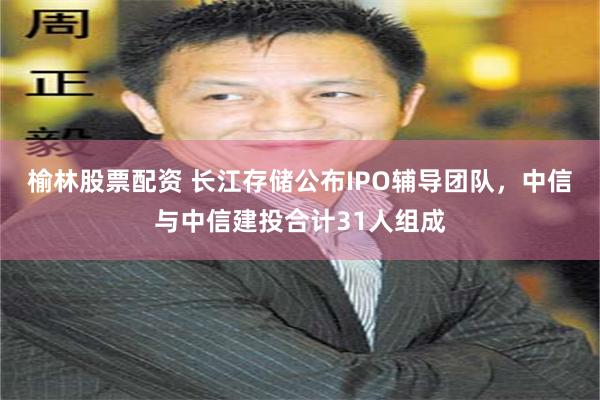 榆林股票配资 长江存储公布IPO辅导团队，中信与中信建投合计31人组成
