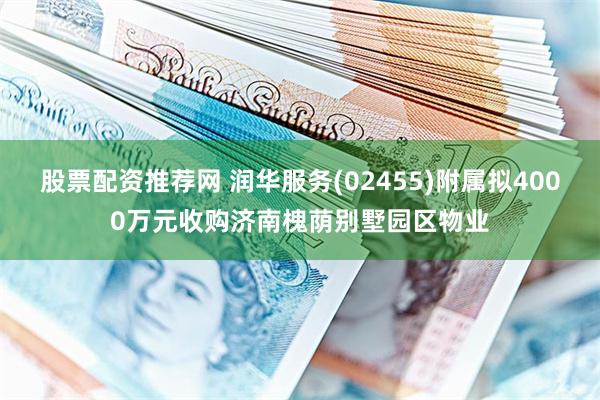 股票配资推荐网 润华服务(02455)附属拟4000万元收购济南槐荫别墅园区物业