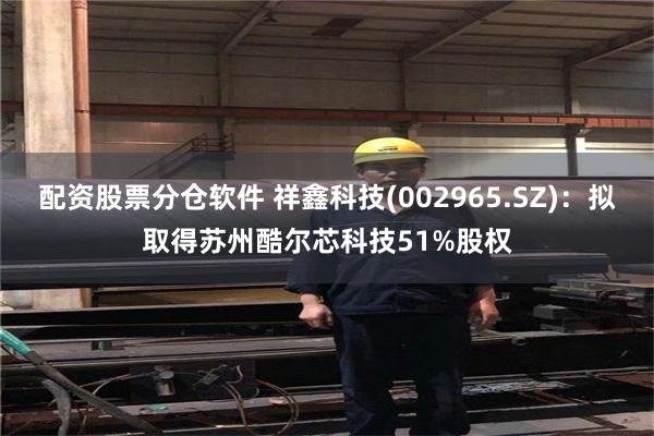 配资股票分仓软件 祥鑫科技(002965.SZ)：拟取得苏州酷尔芯科技51%股权
