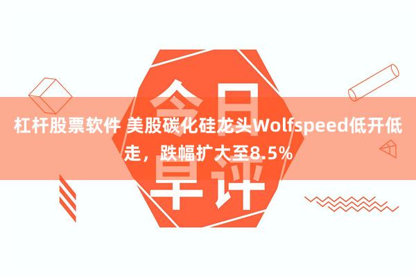 杠杆股票软件 美股碳化硅龙头Wolfspeed低开低走，跌幅扩大至8.5%