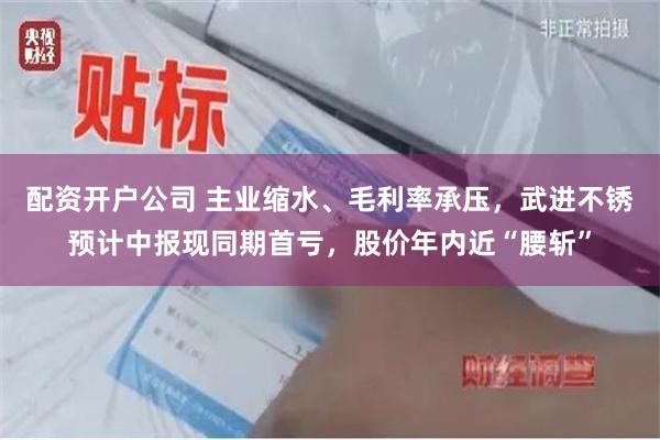 配资开户公司 主业缩水、毛利率承压，武进不锈预计中报现同期首亏，股价年内近“腰斩”