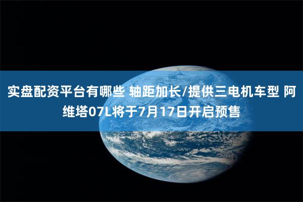 实盘配资平台有哪些 轴距加长/提供三电机车型 阿维塔07L将于7月17日开启预售