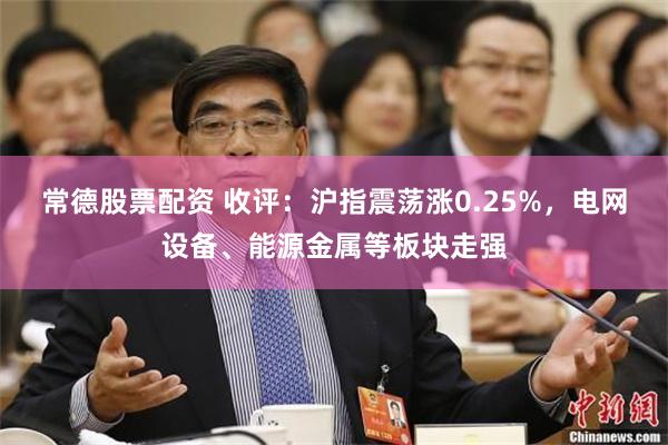 常德股票配资 收评:沪指震荡涨0.25%,电网设备、能源金属等板块走强