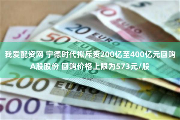 我爱配资网 宁德时代拟斥资200亿至400亿元回购A股股份 回购价格上限为573元/股