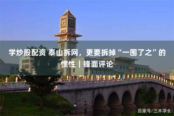 学炒股配资 泰山拆网，更要拆掉“一围了之”的惯性｜锋面评论