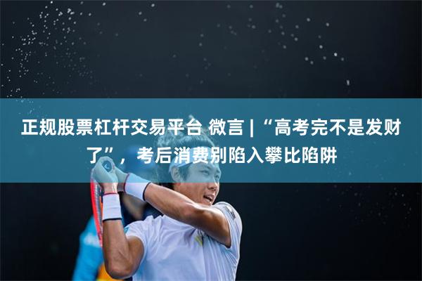 正规股票杠杆交易平台 微言 | “高考完不是发财了”，考后消费别陷入攀比陷阱