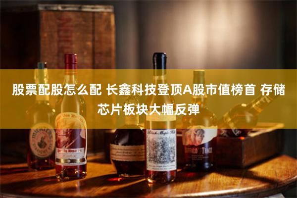 股票配股怎么配 长鑫科技登顶A股市值榜首 存储芯片板块大幅反弹