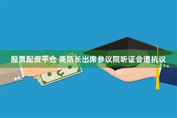 股票配资平仓 美防长出席参议院听证会遭抗议