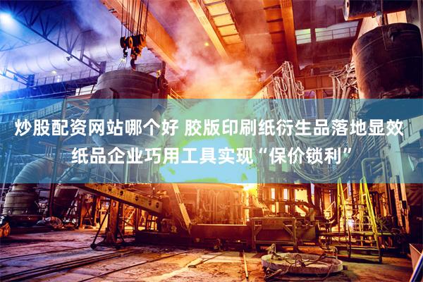 炒股配资网站哪个好 胶版印刷纸衍生品落地显效 纸品企业巧用工具实现“保价锁利”