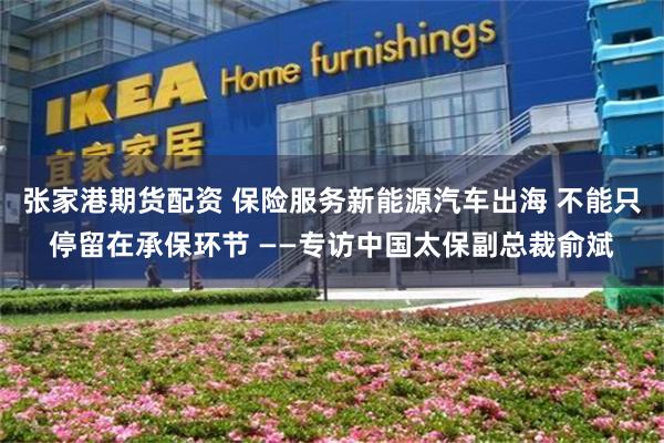 张家港期货配资 保险服务新能源汽车出海 不能只停留在承保环节 ——专访中国太保副总裁俞斌