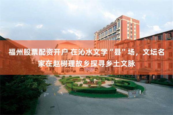 福州股票配资开户 在沁水文学“县”场，文坛名家在赵树理故乡探寻乡土文脉