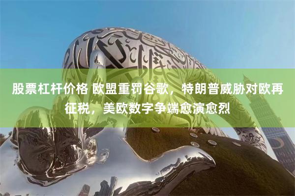 股票杠杆价格 欧盟重罚谷歌,特朗普威胁对欧再征税,美欧数字争端愈演愈烈