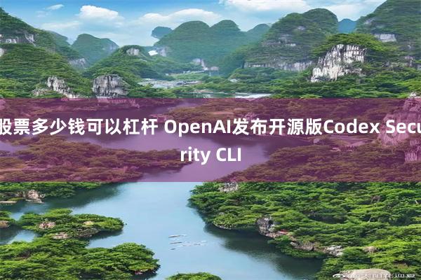 股票多少钱可以杠杆 OpenAI发布开源版Codex Security CLI