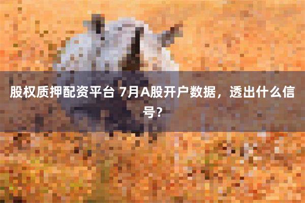 股权质押配资平台 7月A股开户数据，透出什么信号？