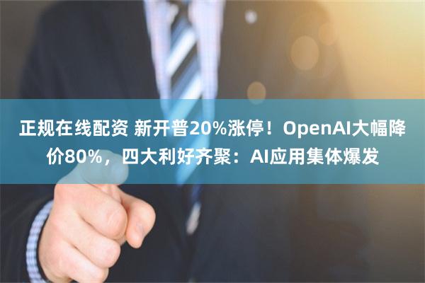 正规在线配资 新开普20%涨停！OpenAI大幅降价80%，四大利好齐聚：AI应用集体爆发