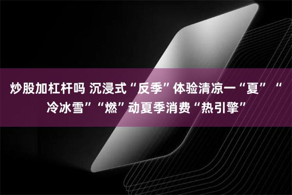 炒股加杠杆吗 沉浸式“反季”体验清凉一“夏” “冷冰雪”“燃”动夏季消费“热引擎”