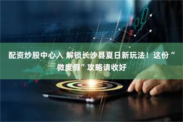 配资炒股中心入 解锁长沙县夏日新玩法!这份“微度假”攻略请收好