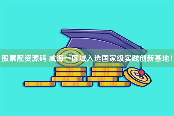 股票配资源码 威海一区域入选国家级实践创新基地！