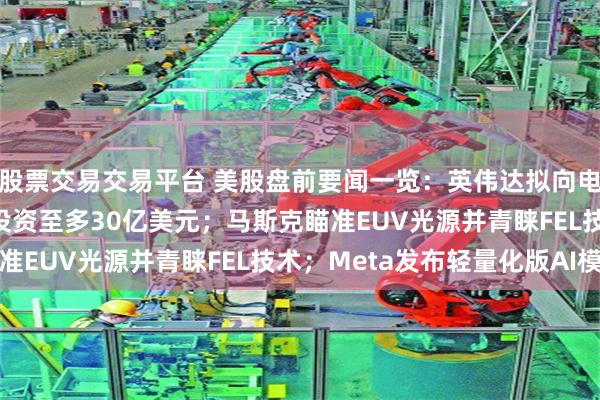 股票交易交易平台 美股盘前要闻一览：英伟达拟向电力基建商Lancium投资至多30亿美元；马斯克瞄准EUV光源并青睐FEL技术；Meta发布轻量化版AI模型