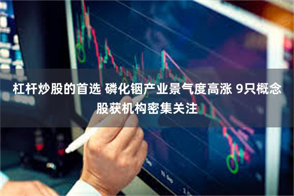 杠杆炒股的首选 磷化铟产业景气度高涨 9只概念股获机构密集关注