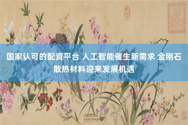 国家认可的配资平台 人工智能催生新需求 金刚石散热材料迎来发展机遇