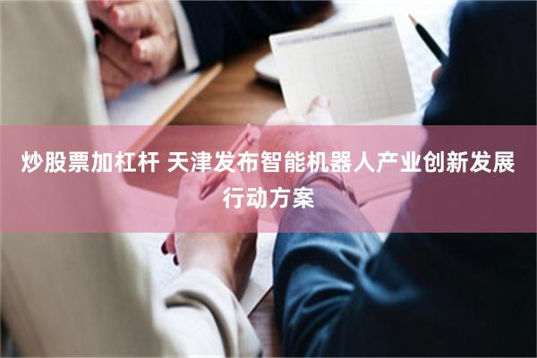 炒股票加杠杆 天津发布智能机器人产业创新发展行动方案