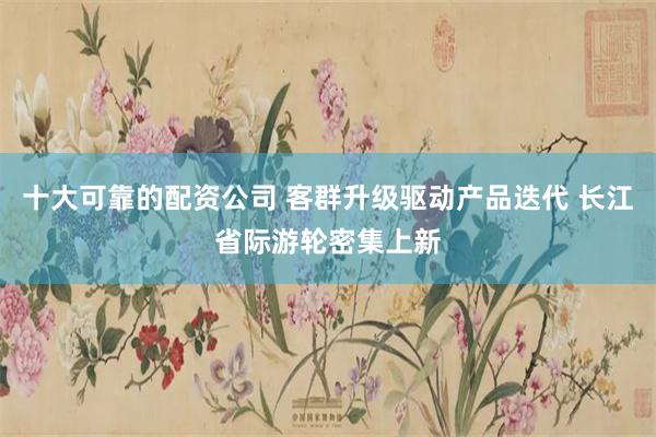 十大可靠的配资公司 客群升级驱动产品迭代 长江省际游轮密集上新