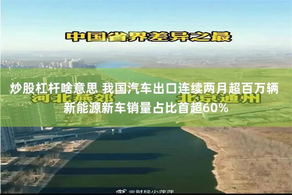 炒股杠杆啥意思 我国汽车出口连续两月超百万辆 新能源新车销量占比首超60%