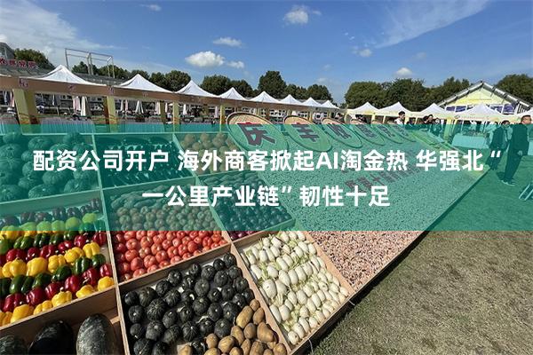 配资公司开户 海外商客掀起AI淘金热 华强北“一公里产业链”韧性十足