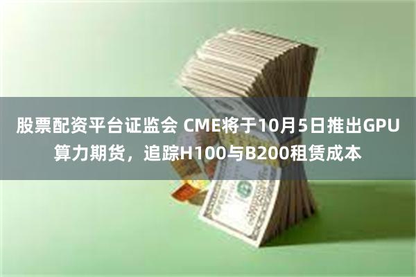 股票配资平台证监会 CME将于10月5日推出GPU算力期货，追踪H100与B200租赁成本