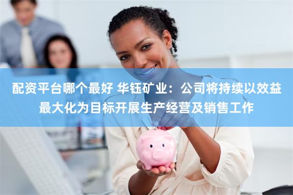 配资平台哪个最好 华钰矿业：公司将持续以效益最大化为目标开展生产经营及销售工作
