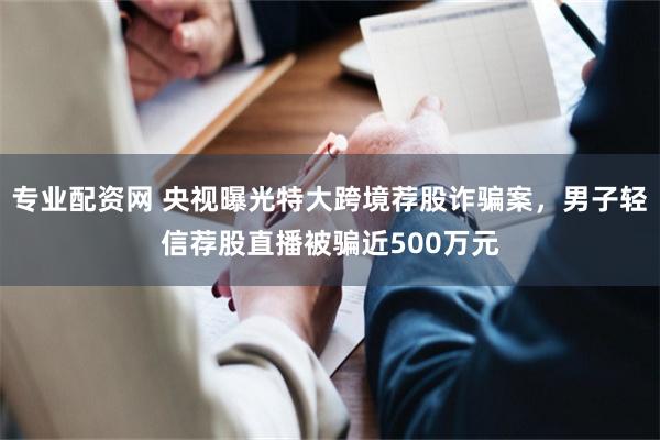 专业配资网 央视曝光特大跨境荐股诈骗案，男子轻信荐股直播被骗近500万元
