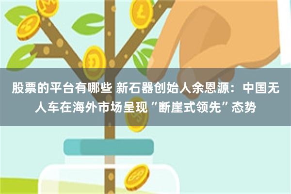 股票的平台有哪些 新石器创始人余恩源：中国无人车在海外市场呈现“断崖式领先”态势