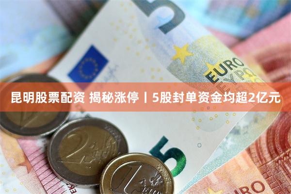 昆明股票配资 揭秘涨停丨5股封单资金均超2亿元