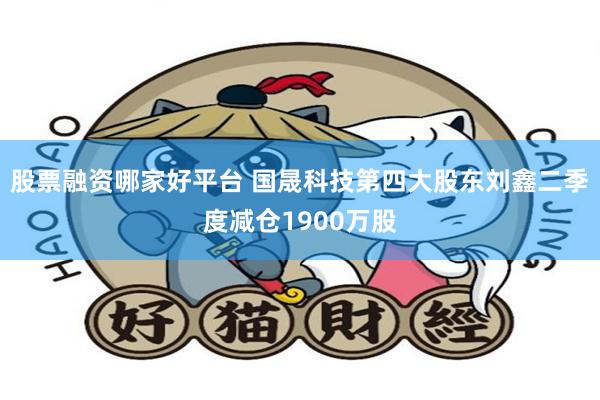 股票融资哪家好平台 国晟科技第四大股东刘鑫二季度减仓1900万股