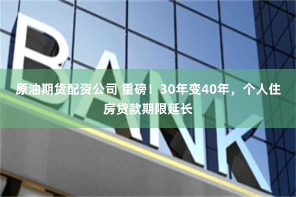 原油期货配资公司 重磅！30年变40年，个人住房贷款期限延长