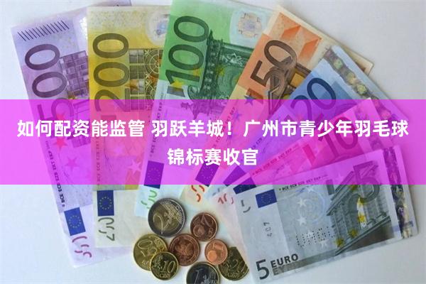 如何配资能监管 羽跃羊城！广州市青少年羽毛球锦标赛收官