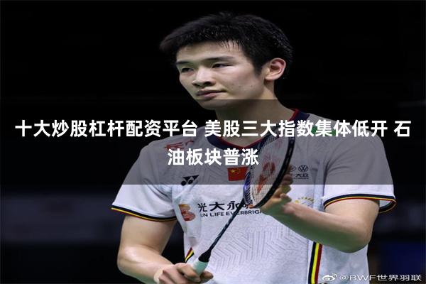 十大炒股杠杆配资平台 美股三大指数集体低开 石油板块普涨