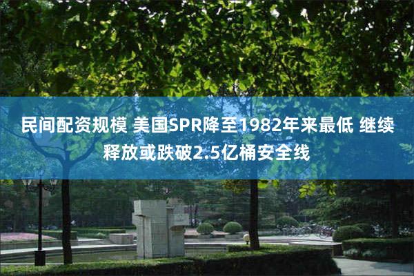 民间配资规模 美国SPR降至1982年来最低 继续释放或跌破2.5亿桶安全线