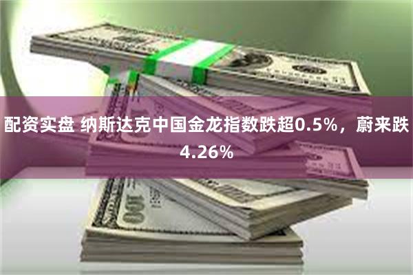 配资实盘 纳斯达克中国金龙指数跌超0.5%，蔚来跌4.26%