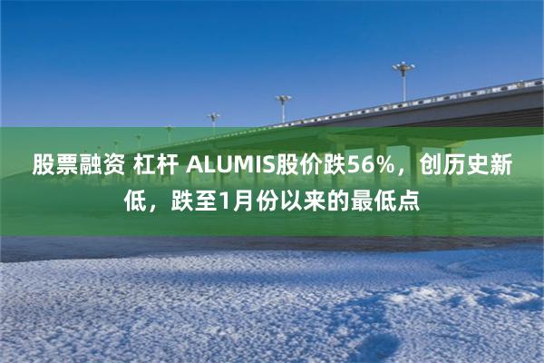 股票融资 杠杆 ALUMIS股价跌56%，创历史新低，跌至1月份以来的最低点