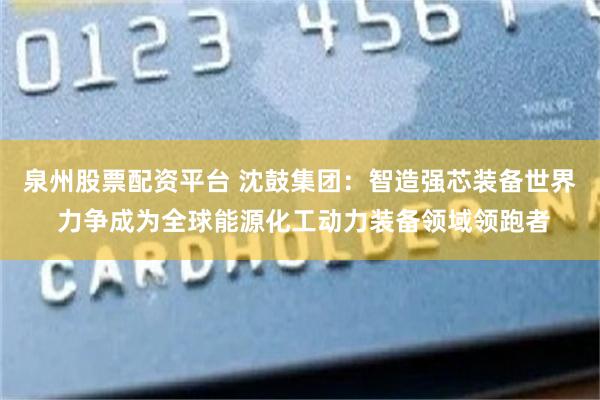 泉州股票配资平台 沈鼓集团：智造强芯装备世界 力争成为全球能源化工动力装备领域领跑者