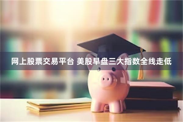 网上股票交易平台 美股早盘三大指数全线走低