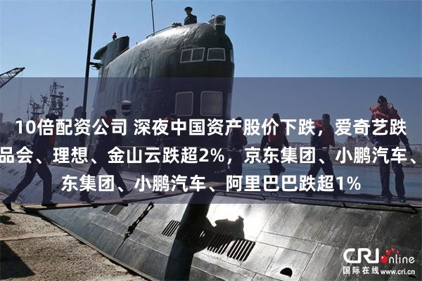 10倍配资公司 深夜中国资产股价下跌，爱奇艺跌超3%，网易、唯品会、理想、金山云跌超2%，京东集团、小鹏汽车、阿里巴巴跌超1%