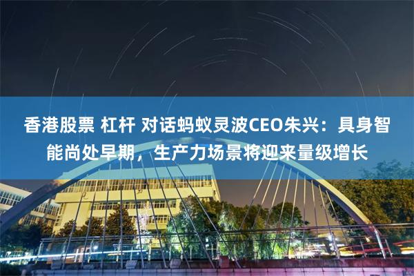 香港股票 杠杆 对话蚂蚁灵波CEO朱兴：具身智能尚处早期，生产力场景将迎来量级增长